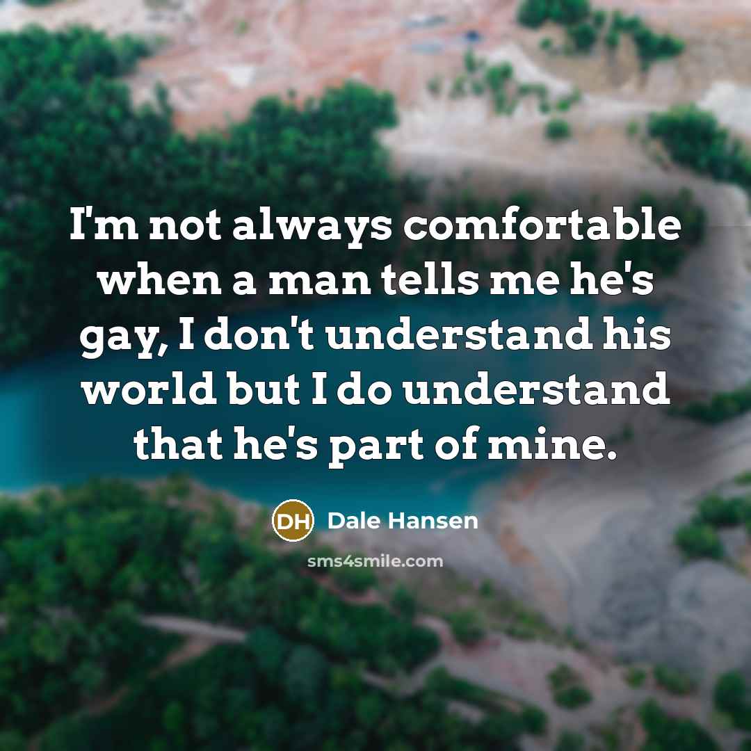 “I'm not always comfortable when a man tells me he's gay, I don't understand his world but I do understand that he's part of mine.” quote by Dale Hansen
