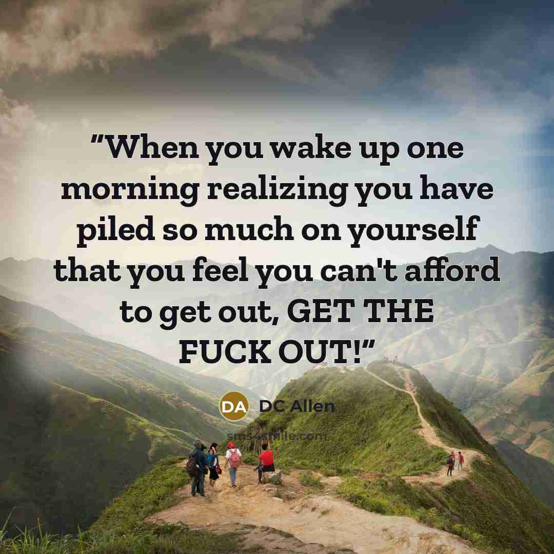 “When you wake up one morning realizing you have piled so much on yourself that you feel you can't afford to get out, GET THE FUCK OUT!” quote by DC Allen