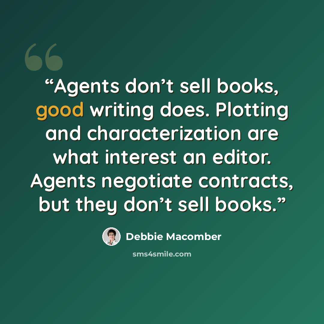 “Agents don’t sell books, good writing does. Plotting and characterization are what interest an editor. Agents negotiate contracts, but they don’t sell books.” quote by Debbie Macomber