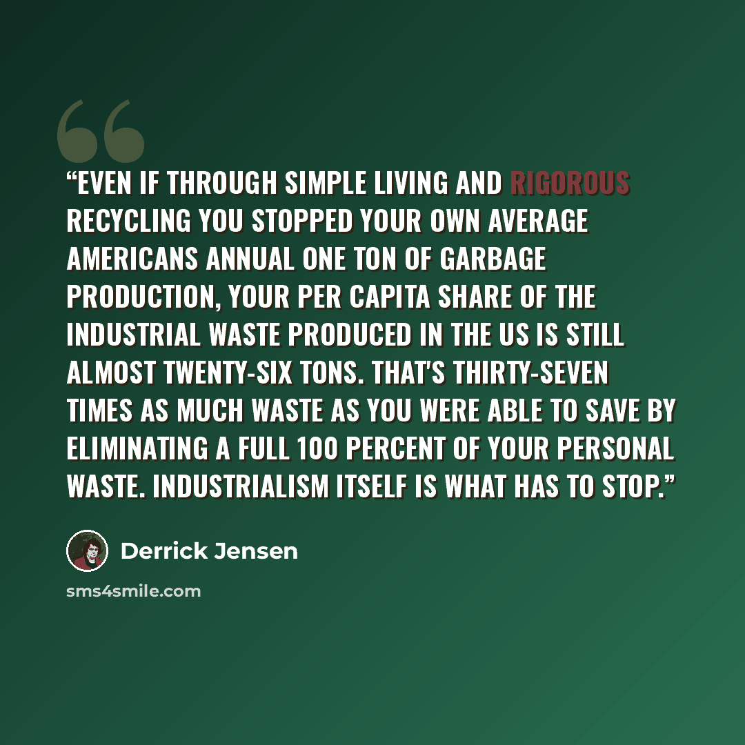 “Even if through simple living and rigorous recycling you stopped your own average Americans annual one ton of garbage production, your per capita share of the industrial waste produced in the US is still almost twenty-six tons. That's thirty-seven times as much waste as you were able to save by…” quote by Derrick Jensen