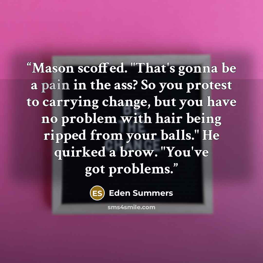 “Mason scoffed. "That's gonna be a pain in the ass? So you protest to carrying change, but you have no problem with hair being ripped from your balls." He quirked a brow. "You've got problems.” quote by Eden Summers