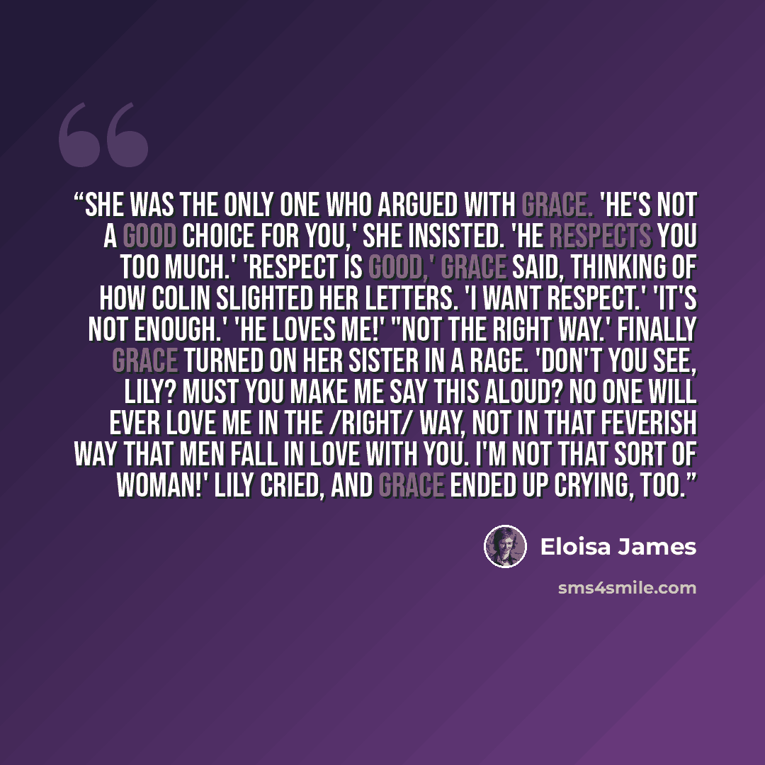 “She was the only one who argued with Grace. 'He's not a good choice for you,' she insisted. 'He respects you too much.' 'Respect is good,' Grace said, thinking of how Colin slighted her letters. 'I want respect.' 'It's not enough.' 'He loves me!' "Not the right way.' Finally Grace turned on her…” quote by Eloisa James