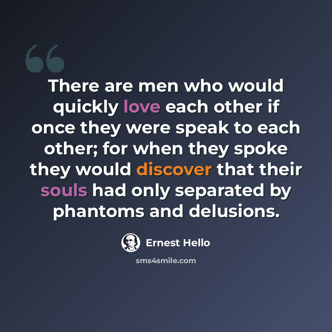 “There are men who would quickly love each other if once they were speak to each other; for when they spoke they would discover that their souls had only separated by phantoms and delusions.” quote by Ernest Hello