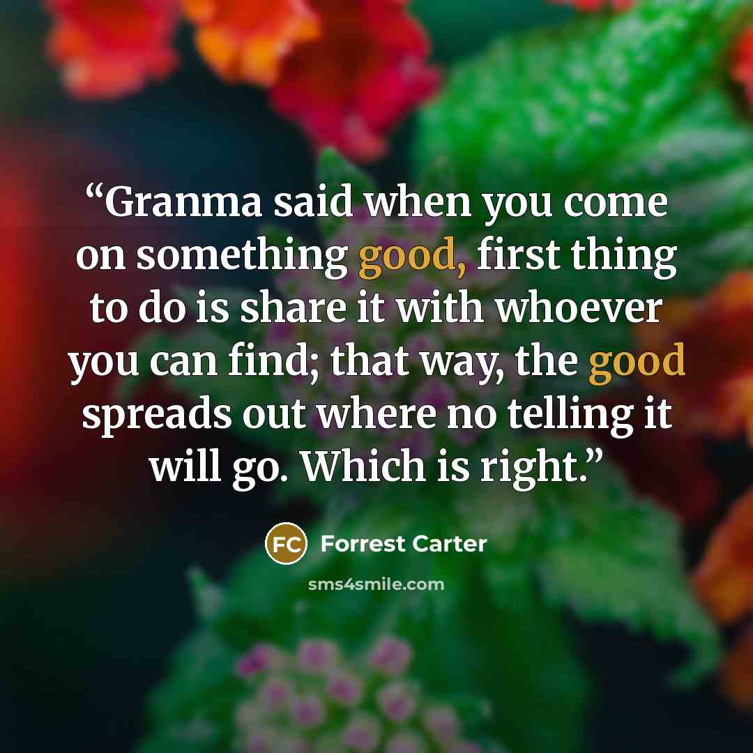 “Granma said when you come on something good, first thing to do is share it with whoever you can find; that way, the good spreads out where no telling it will go. Which is right.” quote by Forrest Carter