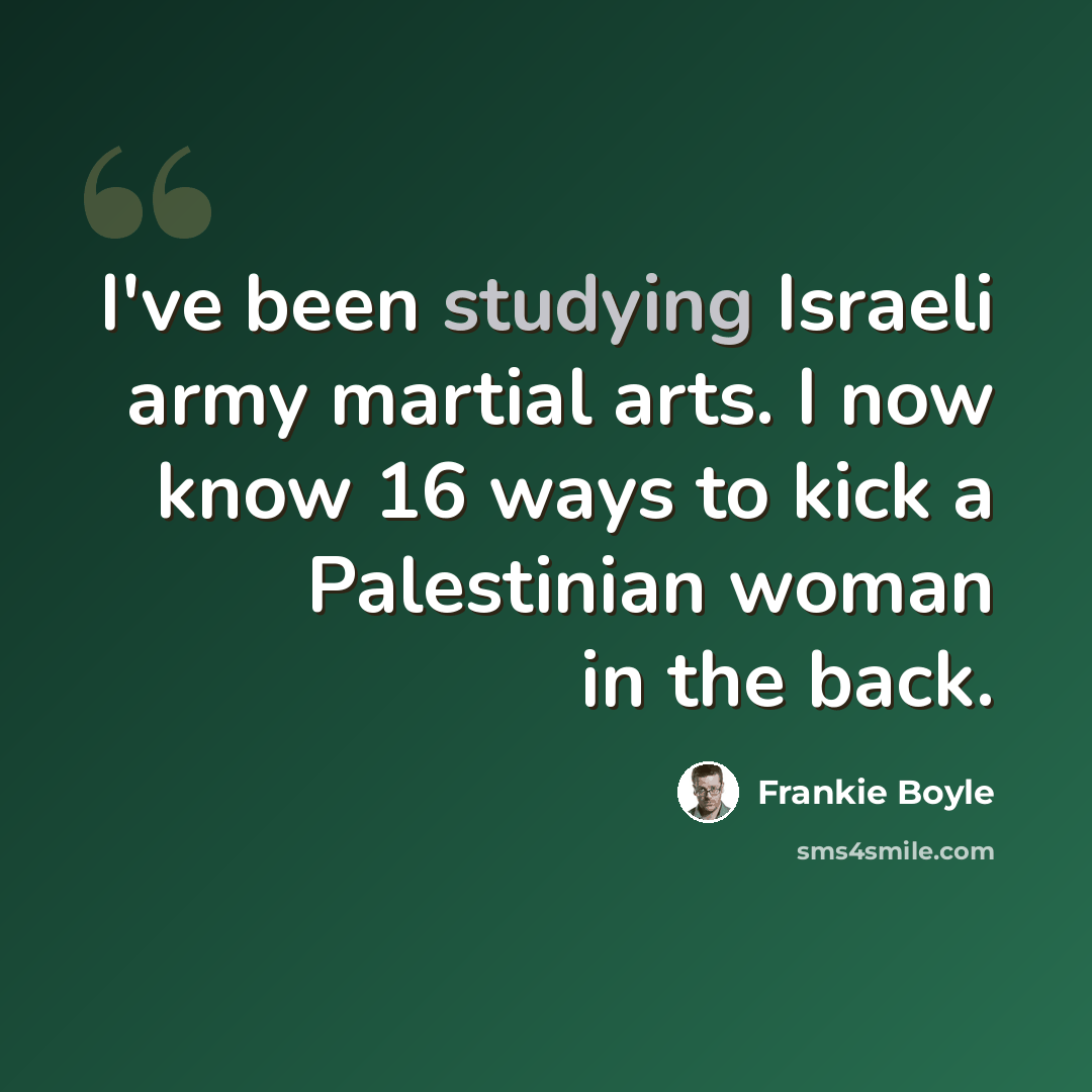 “I've been studying Israeli army martial arts. I now know 16 ways to kick a Palestinian woman in the back.” quote by Frankie Boyle