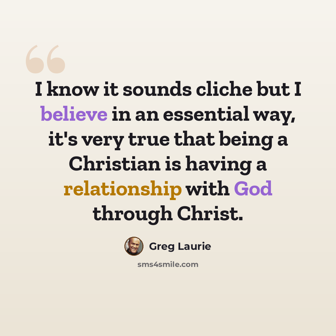 “I know it sounds cliche but I believe in an essential way, it's very true that being a Christian is having a relationship with God through Christ.” quote by Greg Laurie