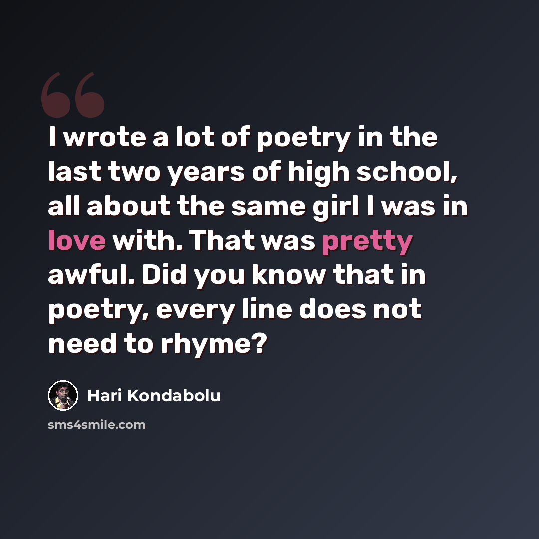 “I wrote a lot of poetry in the last two years of high school, all about the same girl I was in love with. That was pretty awful. Did you know that in poetry, every line does not need to rhyme?” quote by Hari Kondabolu