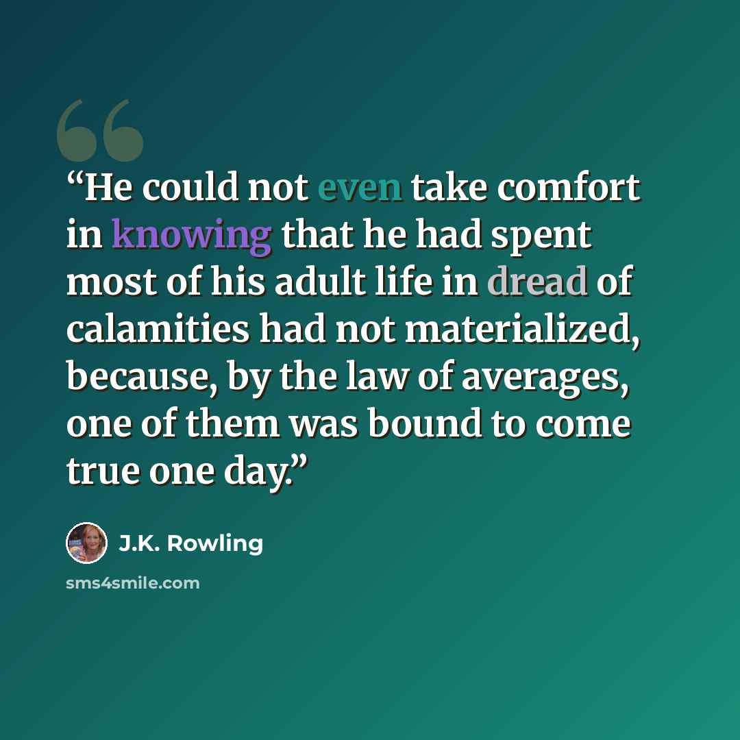 “He could not even take comfort in knowing that he had spent most of his adult life in dread of calamities had not materialized, because, by the law of averages, one of them was bound to come true one day.” quote by J.K. Rowling