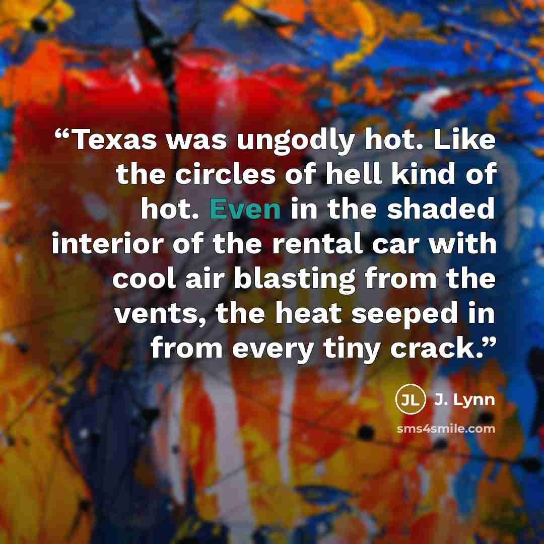 “Texas was ungodly hot. Like the circles of hell kind of hot. Even in the shaded interior of the rental car with cool air blasting from the vents, the heat seeped in from every tiny crack.” quote by J. Lynn