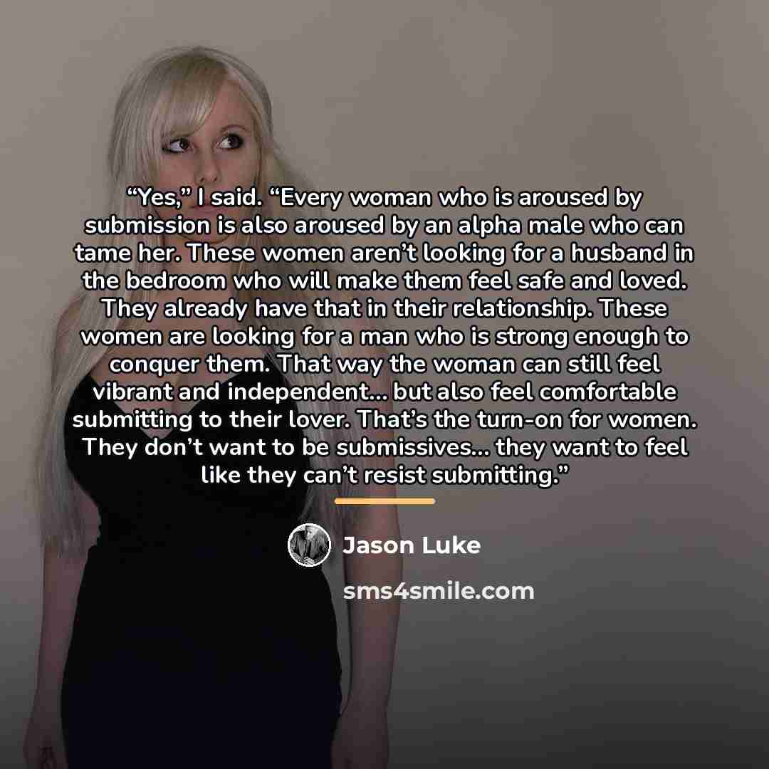 “Yes,” I said. “Every woman who is aroused by submission is also aroused by an alpha male who can tame her. These women aren’t looking for a husband in the bedroom who will make them feel safe and loved. They already have that in their relationship. These women are looking for a man who is strong…” quote by Jason Luke