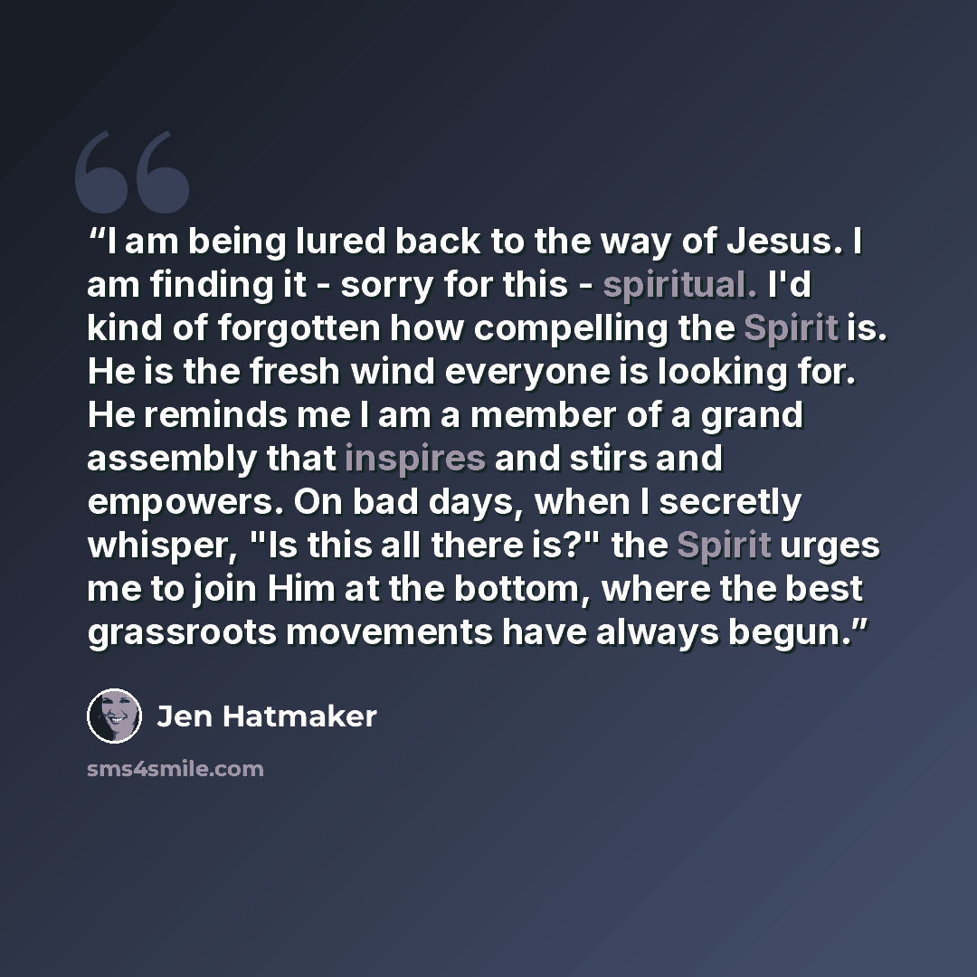 “I am being lured back to the way of Jesus. I am finding it - sorry for this - spiritual. I'd kind of forgotten how compelling the Spirit is. He is the fresh wind everyone is looking for. He reminds me I am a member of a grand assembly that inspires and stirs and empowers. On bad days, when I…” quote by Jen Hatmaker