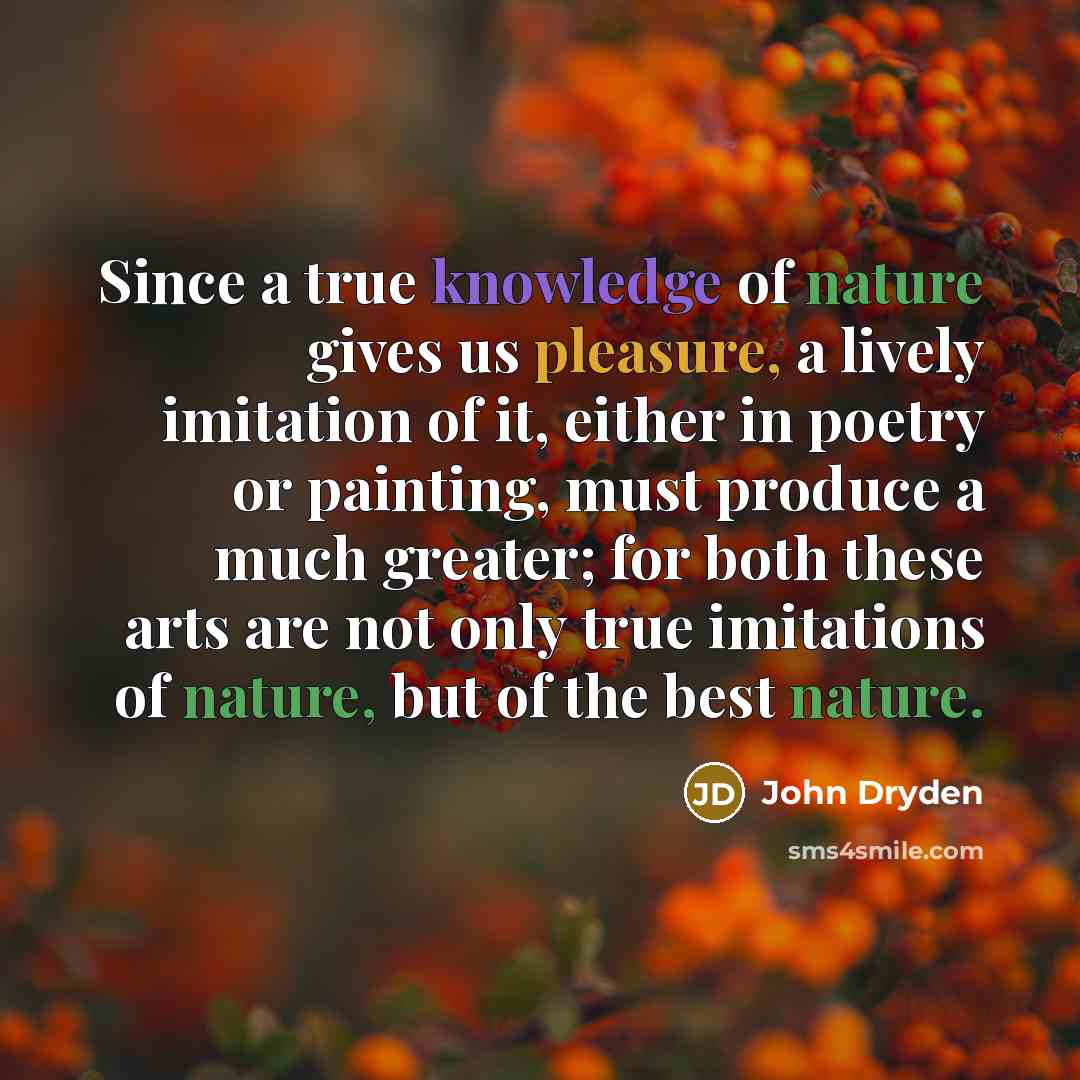 “Since a true knowledge of nature gives us pleasure, a lively imitation of it, either in poetry or painting, must produce a much greater; for both these arts are not only true imitations of nature, but of the best nature.” quote by John Dryden
