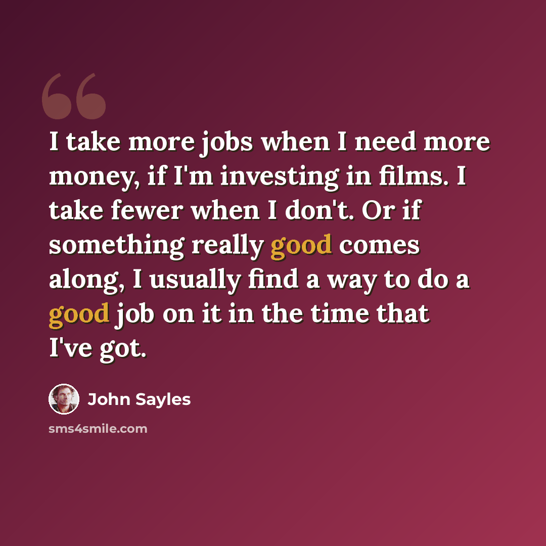 “I take more jobs when I need more money, if I'm investing in films. I take fewer when I don't. Or if something really good comes along, I usually find a way to do a good job on it in the time that I've got.” quote by John Sayles