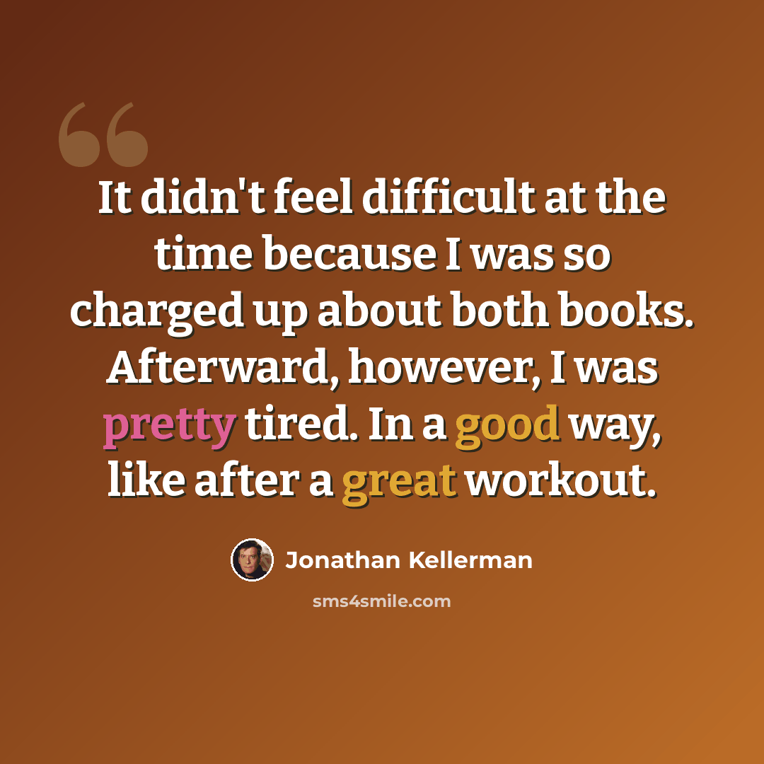 “It didn't feel difficult at the time because I was so charged up about both books. Afterward, however, I was pretty tired. In a good way, like after a great workout.” quote by Jonathan Kellerman