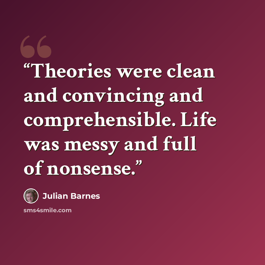 “Theories were clean and convincing and comprehensible. Life was messy and full of nonsense.” quote by Julian Barnes