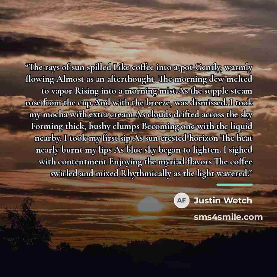 “The rays of sun spilled Like coffee into a pot Gently, warmly flowing Almost as an afterthought. The morning dew melted to vapor Rising into a morning mist As the supple steam rose from the cup And with the breeze, was dismissed. I took my mocha with extra cream As clouds drifted across the sky…” quote by Justin Wetch