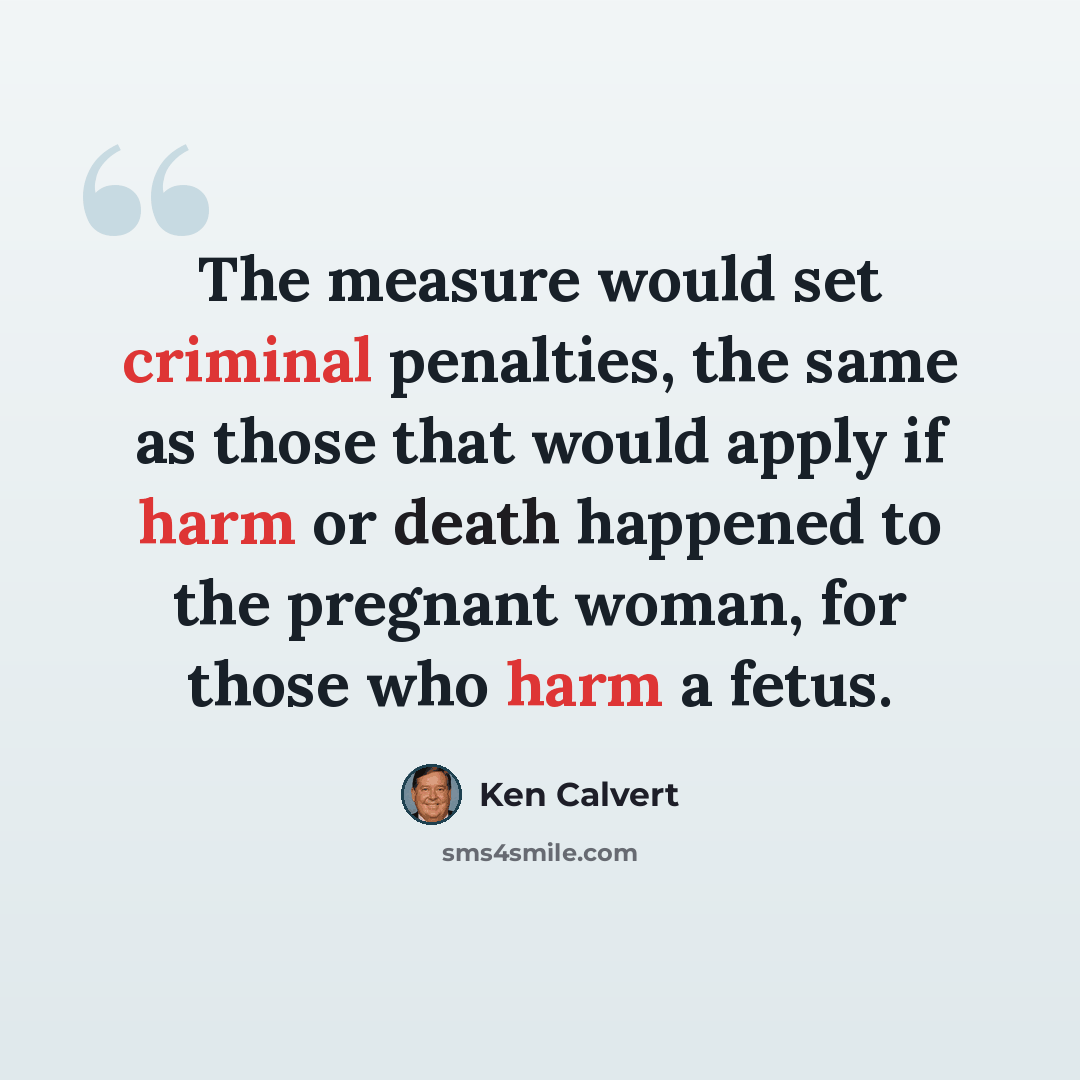 “The measure would set criminal penalties, the same as those that would apply if harm or death happened to the pregnant woman, for those who harm a fetus.” quote by Ken Calvert