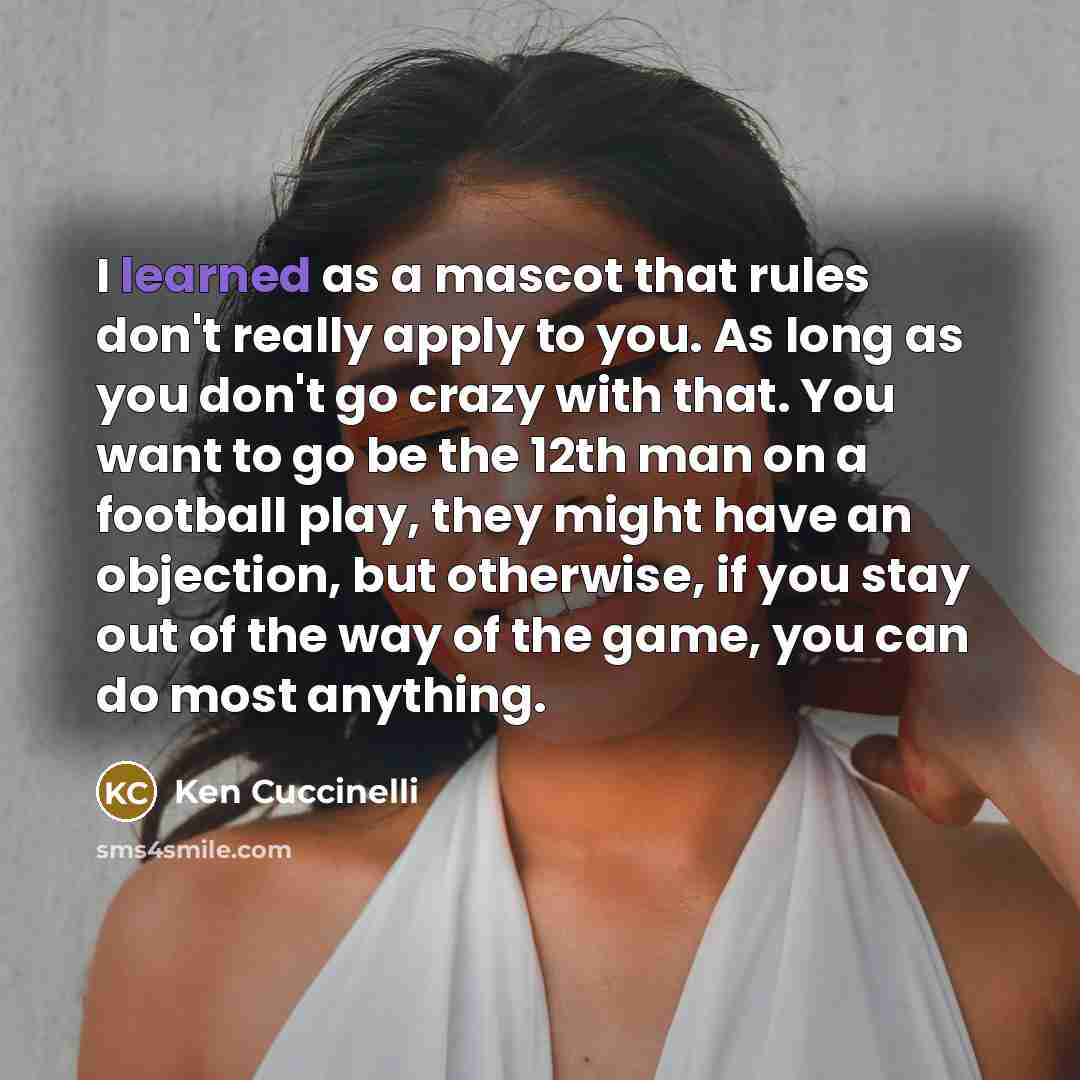 “I learned as a mascot that rules don't really apply to you. As long as you don't go crazy with that. You want to go be the 12th man on a football play, they might have an objection, but otherwise, if you stay out of the way of the game, you can do most anything.” quote by Ken Cuccinelli