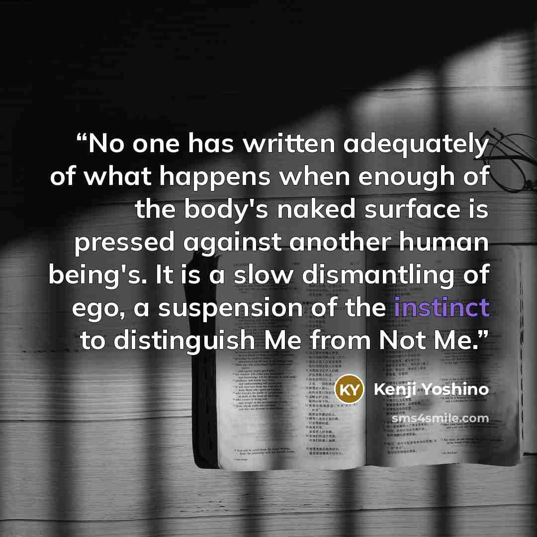 “No one has written adequately of what happens when enough of the body's naked surface is pressed against another human being's. It is a slow dismantling of ego, a suspension of the instinct to distinguish Me from Not Me.” quote by Kenji Yoshino