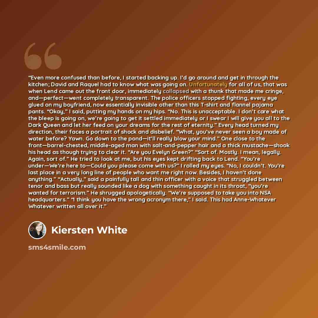 “Even more confused than before, I started backing up. I’d go around and get in through the kitchen; David and Raquel had to know what was going on. Unfortunately for all of us, that was when Lend came out the front door, immediately collapsed with a thunk that made me cringe, and—perfect—went…” quote by Kiersten White