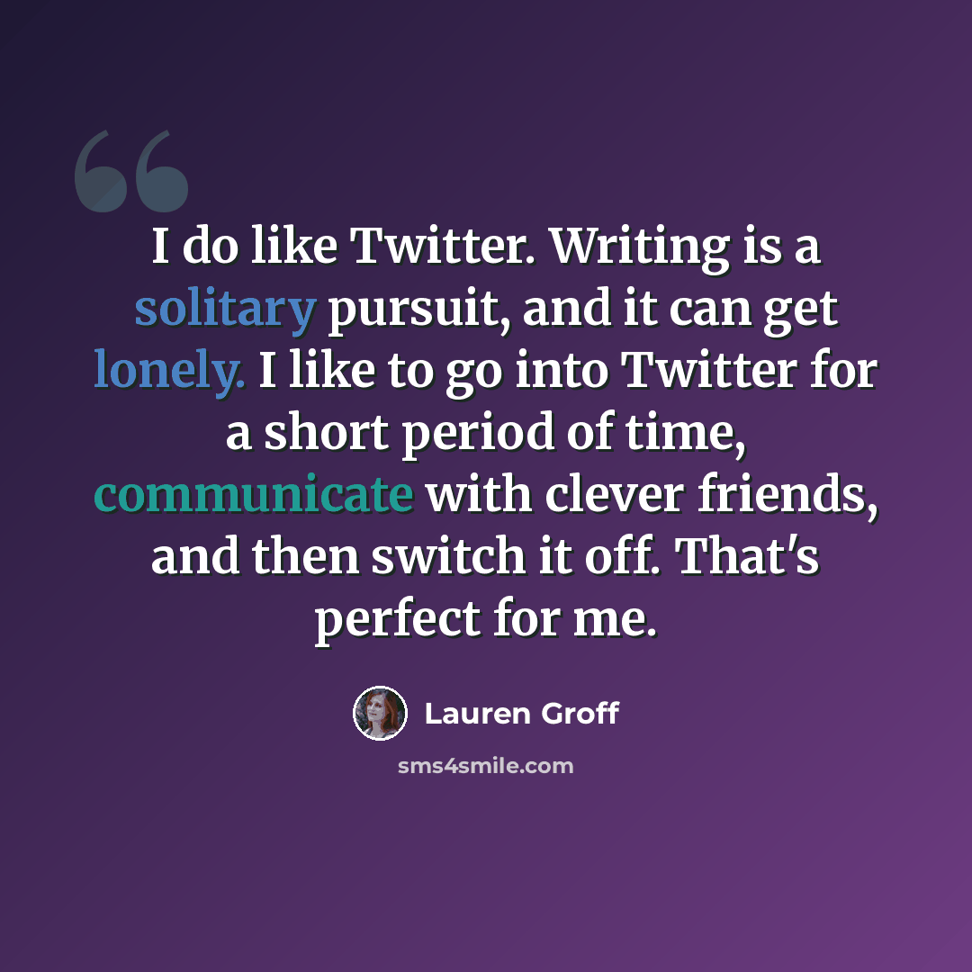 “I do like Twitter. Writing is a solitary pursuit, and it can get lonely. I like to go into Twitter for a short period of time, communicate with clever friends, and then switch it off. That's perfect for me.” quote by Lauren Groff