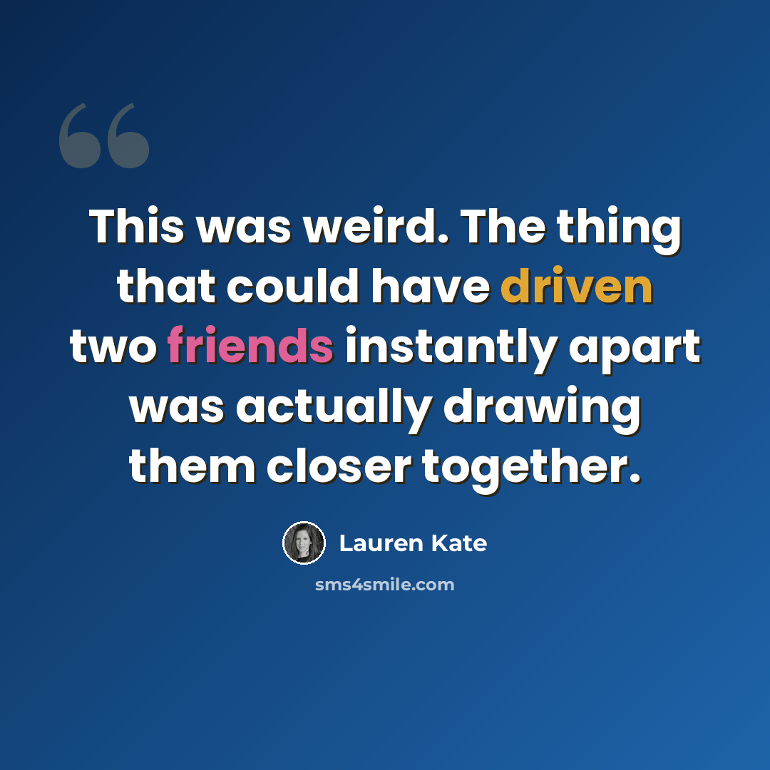 “This was weird. The thing that could have driven two friends instantly apart was actually drawing them closer together.” quote by Lauren Kate