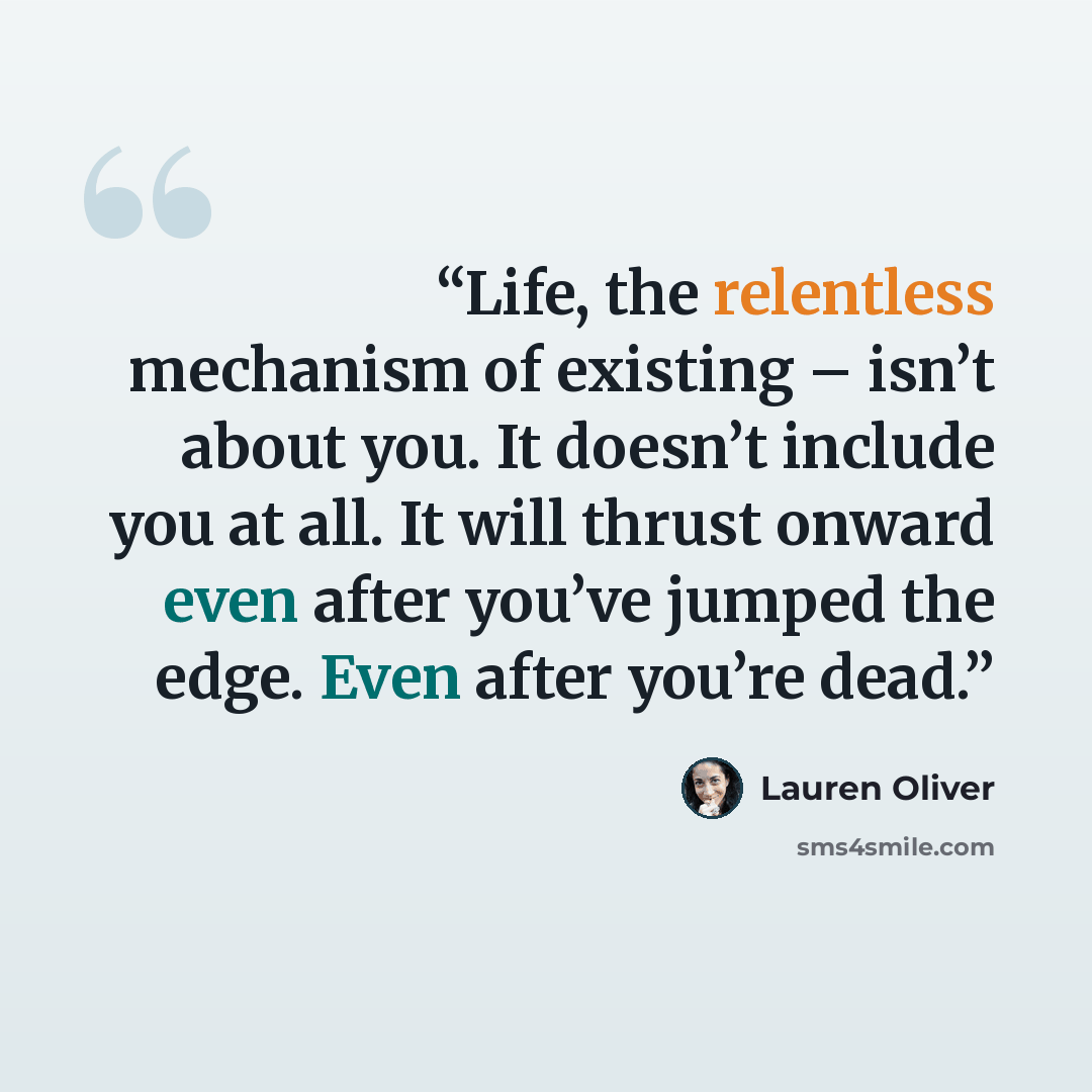 “Life, the relentless mechanism of existing – isn’t about you. It doesn’t include you at all. It will thrust onward even after you’ve jumped the edge. Even after you’re dead.” quote by Lauren Oliver