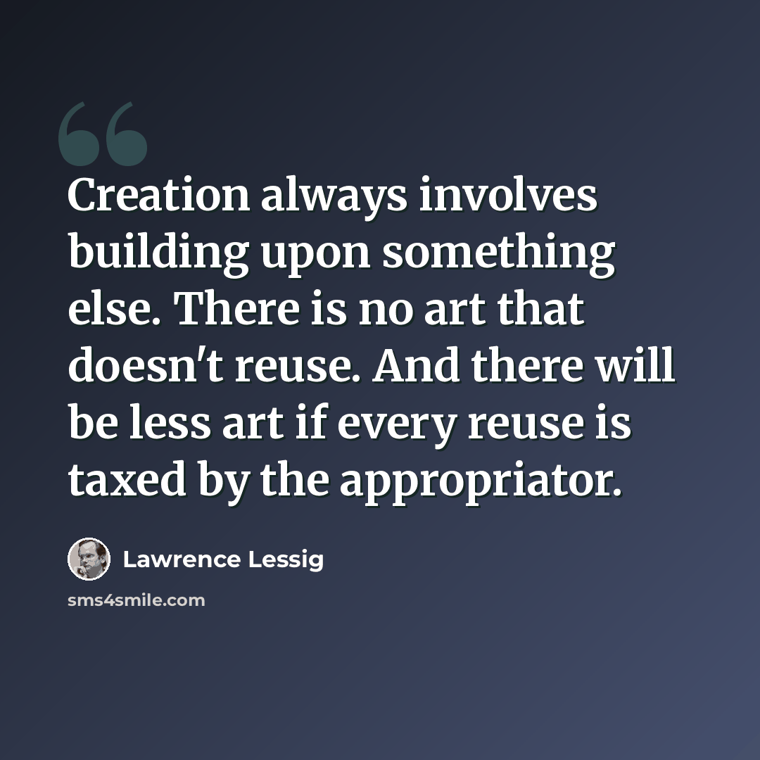 “Creation always involves building upon something else. There is no art that doesn't reuse. And there will be less art if every reuse is taxed by the appropriator.” quote by Lawrence Lessig