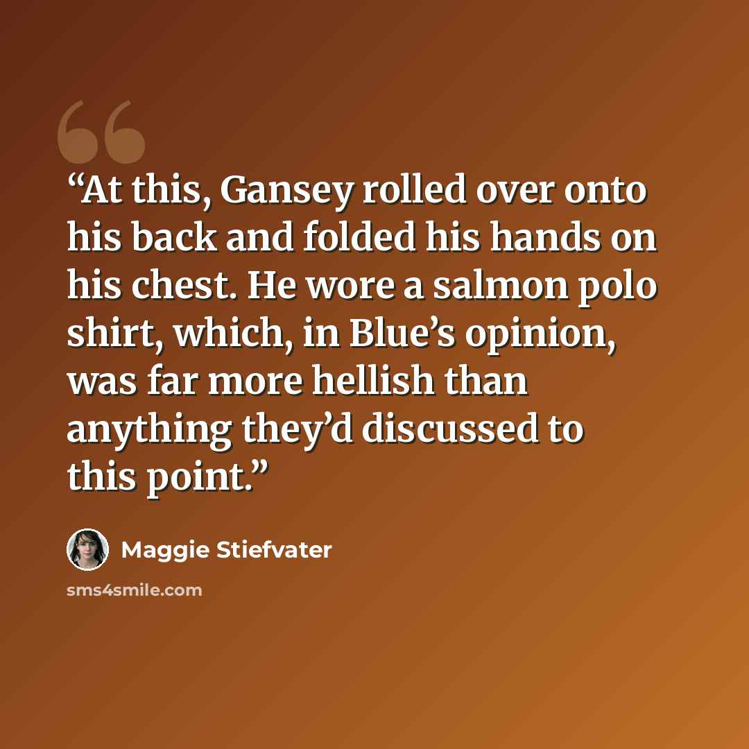 “At this, Gansey rolled over onto his back and folded his hands on his chest. He wore a salmon polo shirt, which, in Blue’s opinion, was far more hellish than anything they’d discussed to this point.” quote by Maggie Stiefvater