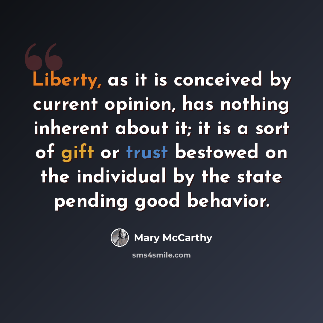 “Liberty, as it is conceived by current opinion, has nothing inherent about it; it is a sort of gift or trust bestowed on the individual by the state pending good behavior.” quote by Mary McCarthy