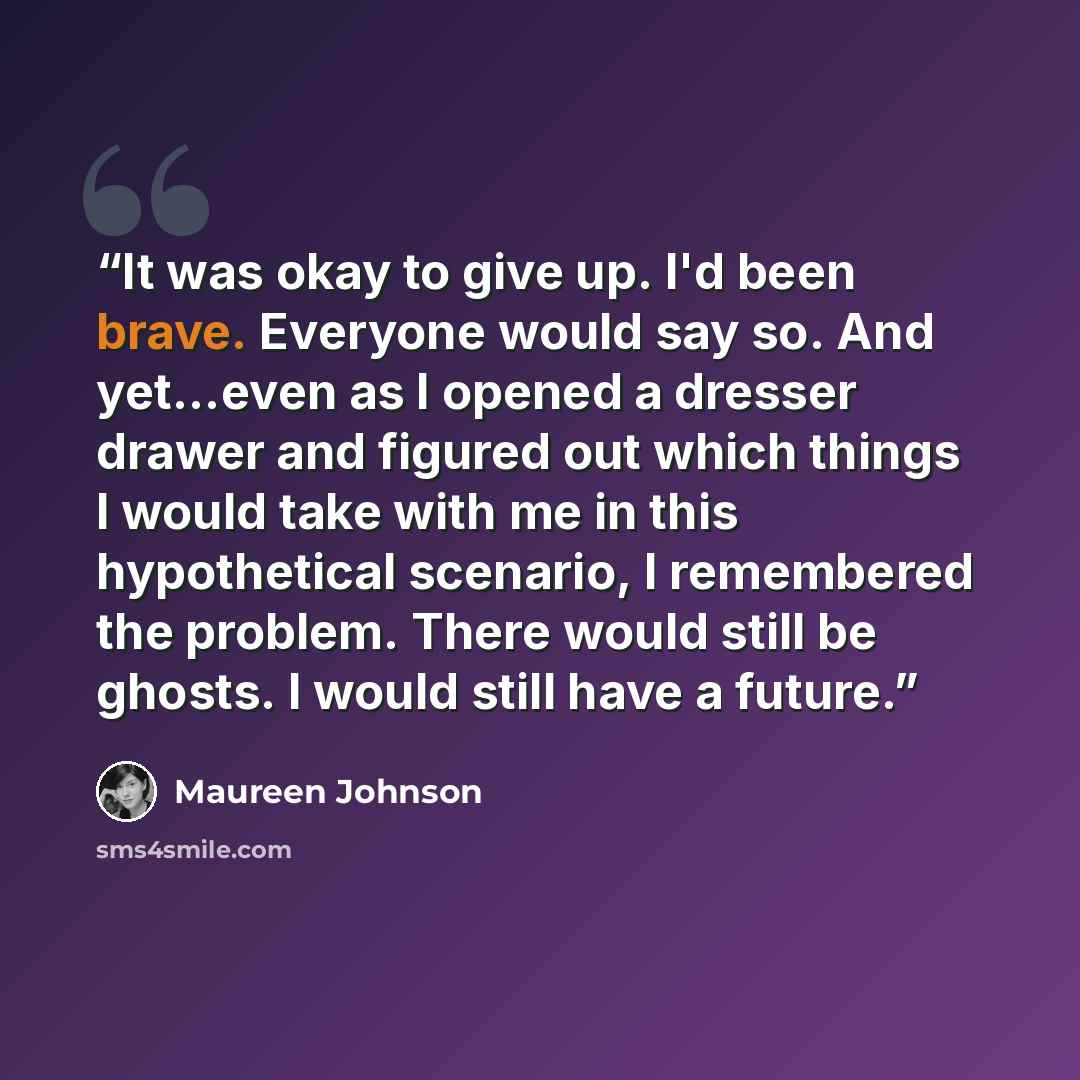 “It was okay to give up. I'd been brave. Everyone would say so. And yet...even as I opened a dresser drawer and figured out which things I would take with me in this hypothetical scenario, I remembered the problem. There would still be ghosts. I would still have a future.” quote by Maureen Johnson