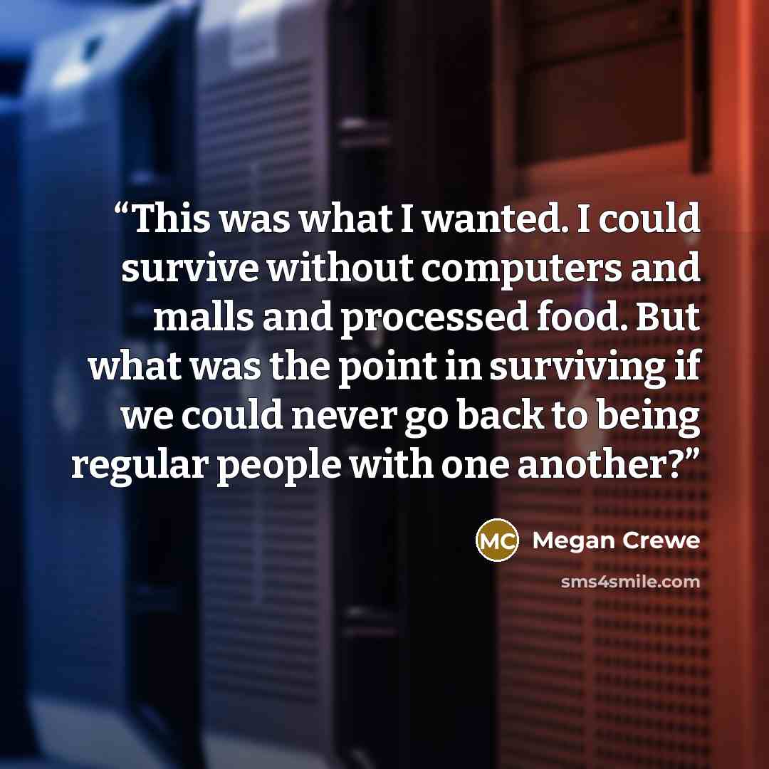 “This was what I wanted. I could survive without computers and malls and processed food. But what was the point in surviving if we could never go back to being regular people with one another?” quote by Megan Crewe
