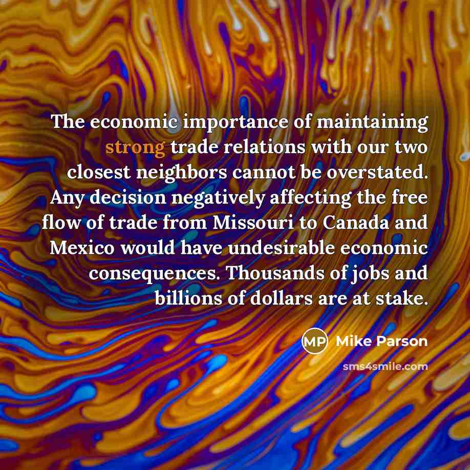 “The economic importance of maintaining strong trade relations with our two closest neighbors cannot be overstated. Any decision negatively affecting the free flow of trade from Missouri to Canada and Mexico would have undesirable economic consequences. Thousands of jobs and billions of dollars are…” quote by Mike Parson