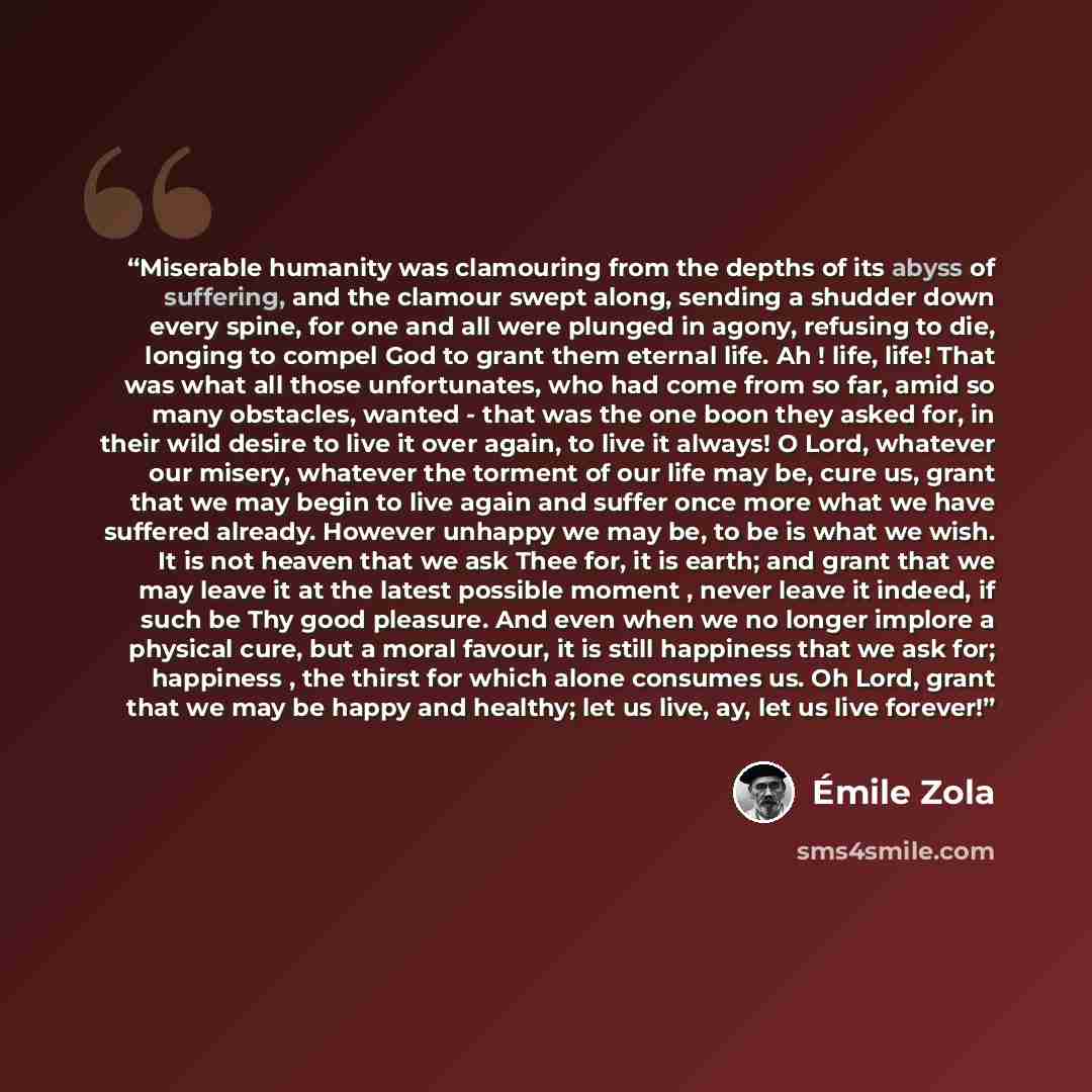 “Miserable humanity was clamouring from the depths of its abyss of suffering, and the clamour swept along, sending a shudder down every spine, for one and all were plunged in agony, refusing to die, longing to compel God to grant them eternal life. Ah ! life, life! That was what all those…” quote by Émile Zola