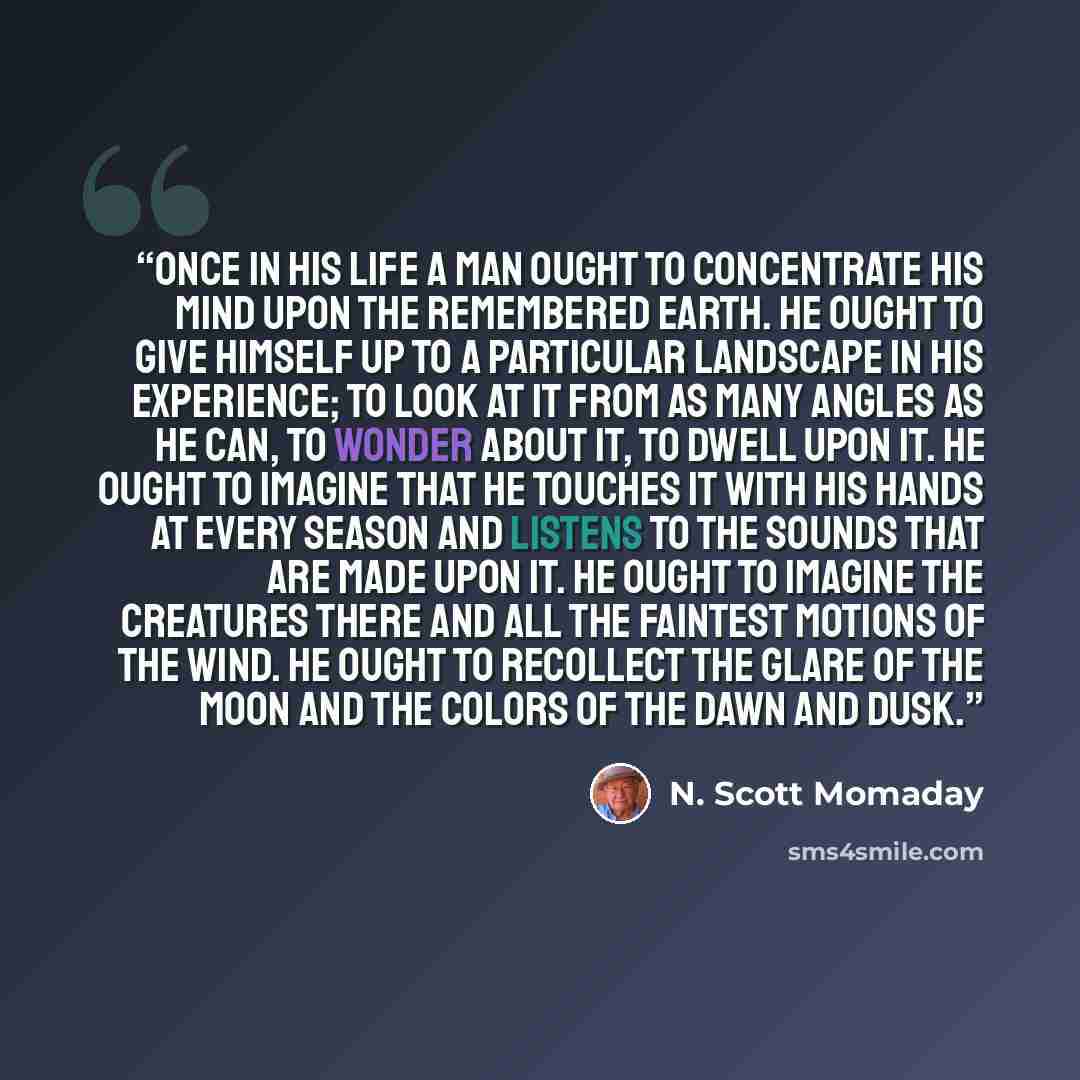 “Once in his life a man ought to concentrate his mind upon the remembered earth. He ought to give himself up to a particular landscape in his experience; to look at it from as many angles as he can, to wonder about it, to dwell upon it. He ought to imagine that he touches it with his hands at every…” quote by N. Scott Momaday