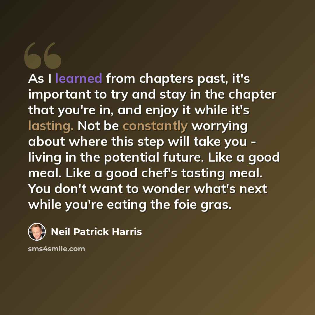 “As I learned from chapters past, it's important to try and stay in the chapter that you're in, and enjoy it while it's lasting. Not be constantly worrying about where this step will take you - living in the potential future. Like a good meal. Like a good chef's tasting meal. You don't want to…” quote by Neil Patrick Harris