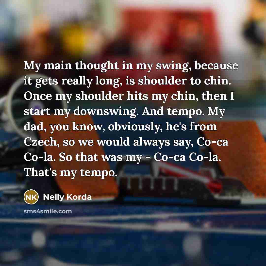 “My main thought in my swing, because it gets really long, is shoulder to chin. Once my shoulder hits my chin, then I start my downswing. And tempo. My dad, you know, obviously, he's from Czech, so we would always say, Co-ca Co-la. So that was my - Co-ca Co-la. That's my tempo.” quote by Nelly Korda