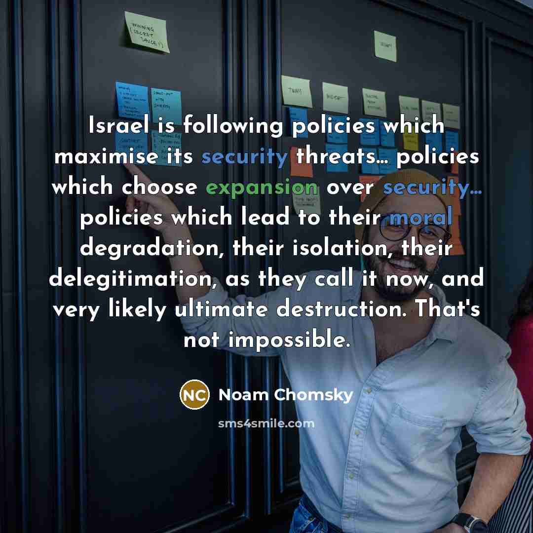 “Israel is following policies which maximise its security threats... policies which choose expansion over security... policies which lead to their moral degradation, their isolation, their delegitimation, as they call it now, and very likely ultimate destruction. That's not impossible.” quote by Noam Chomsky