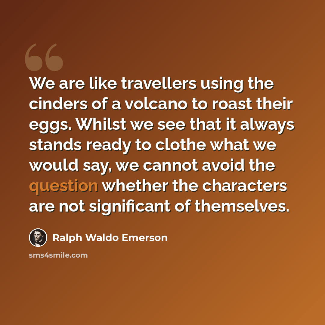“We are like travellers using the cinders of a volcano to roast their eggs. Whilst we see that it always stands ready to clothe what we would say, we cannot avoid the question whether the characters are not significant of themselves.” quote by Ralph Waldo Emerson