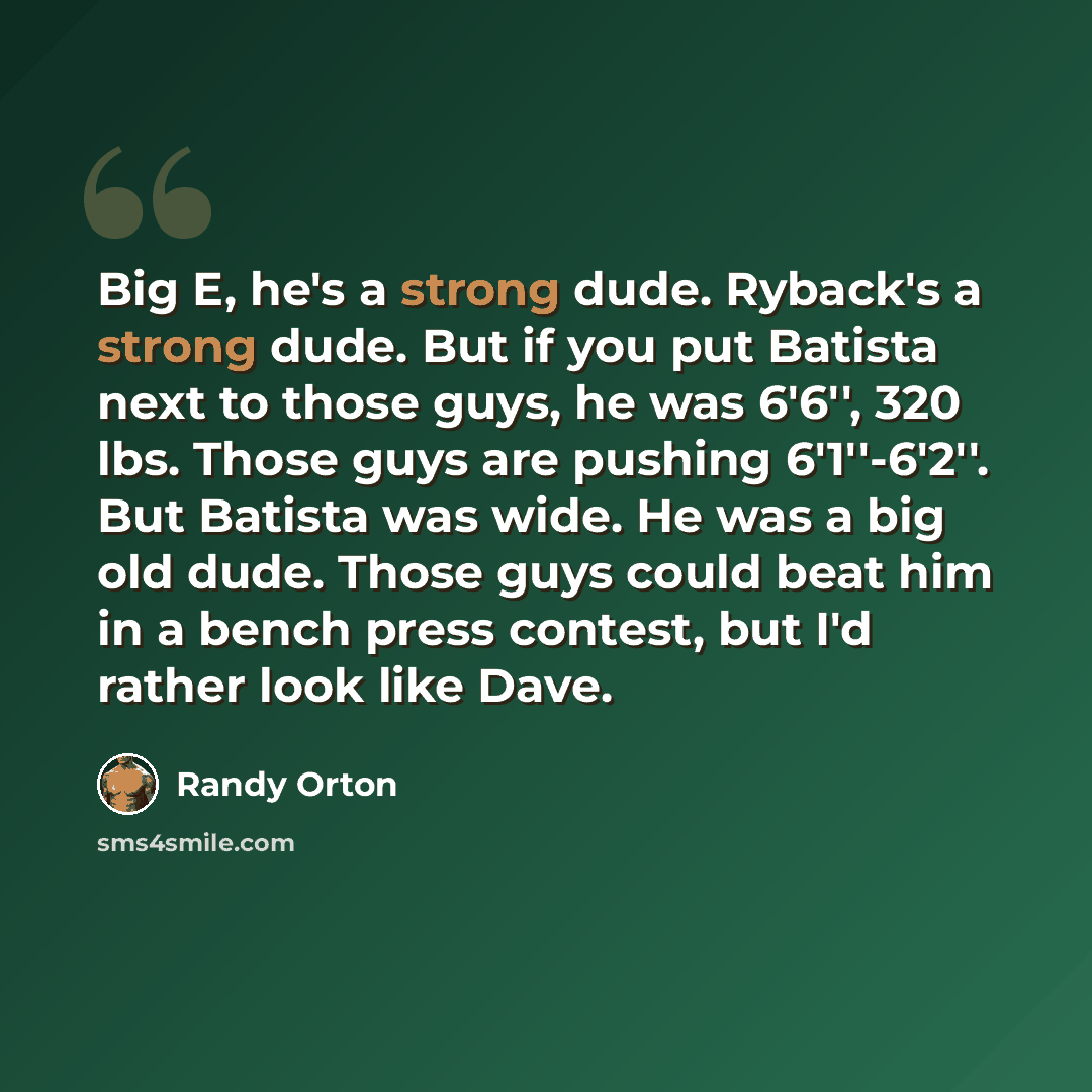 “Big E, he's a strong dude. Ryback's a strong dude. But if you put Batista next to those guys, he was 6'6'', 320 lbs. Those guys are pushing 6'1''-6'2''. But Batista was wide. He was a big old dude. Those guys could beat him in a bench press contest, but I'd rather look like Dave.” quote by Randy Orton