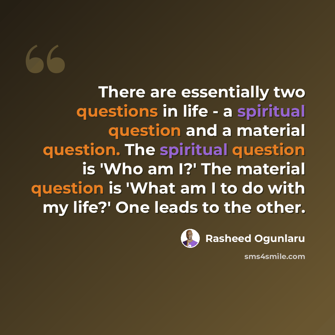“There are essentially two questions in life - a spiritual question and a material question. The spiritual question is 'Who am I?' The material question is 'What am I to do with my life?' One leads to the other.” quote by Rasheed Ogunlaru