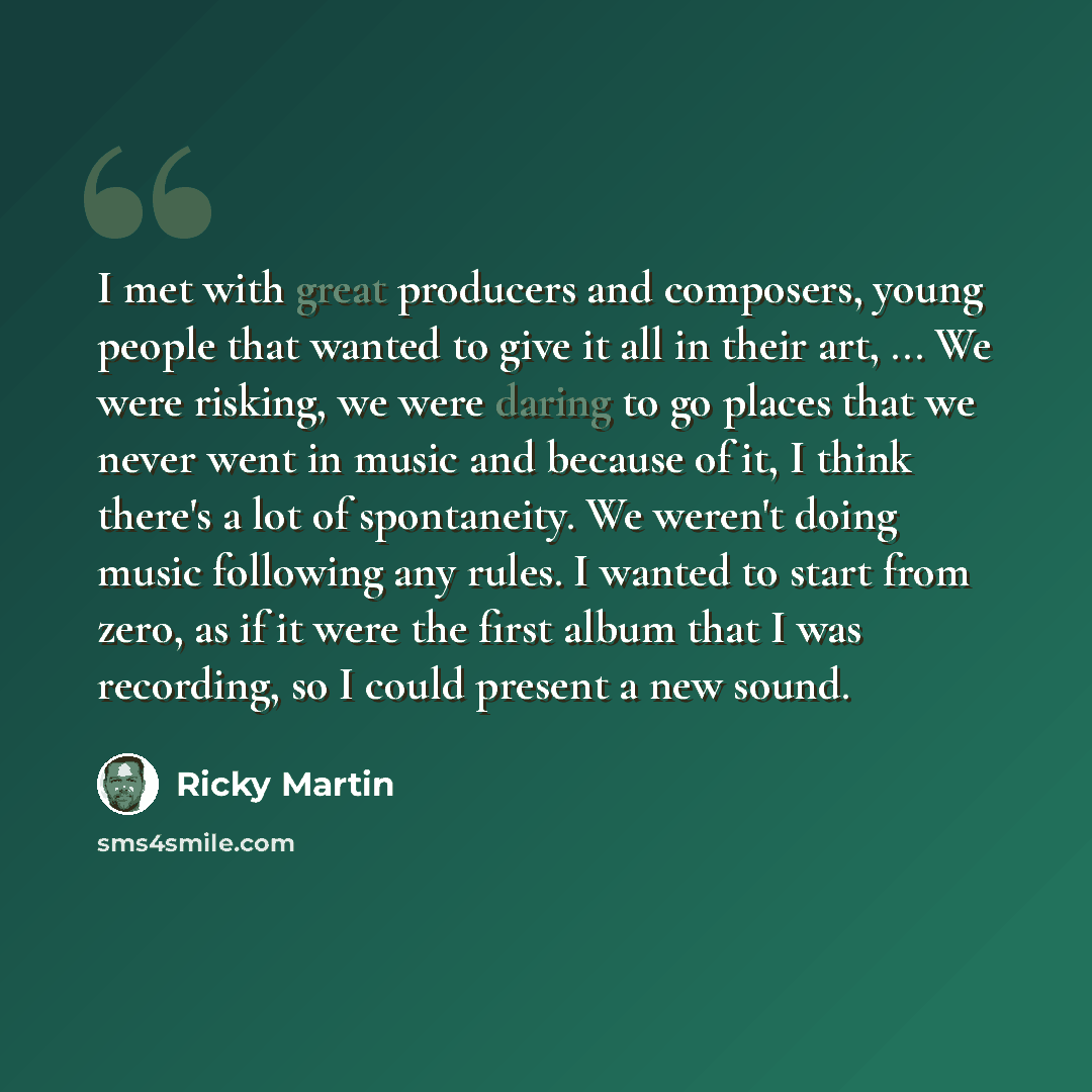 “I met with great producers and composers, young people that wanted to give it all in their art, ... We were risking, we were daring to go places that we never went in music and because of it, I think there's a lot of spontaneity. We weren't doing music following any rules. I wanted to start from…” quote by Ricky Martin