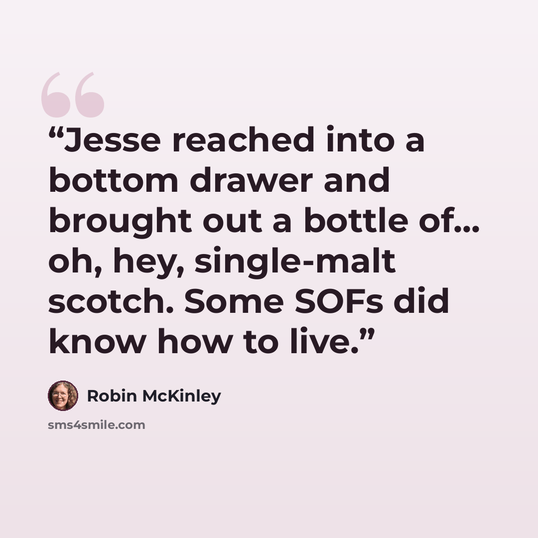 “Jesse reached into a bottom drawer and brought out a bottle of... oh, hey, single-malt scotch. Some SOFs did know how to live.” quote by Robin McKinley