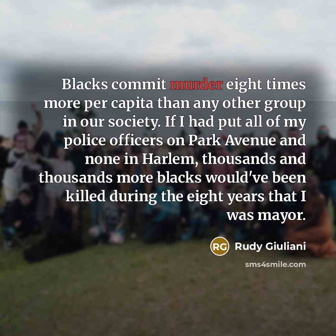 “Blacks commit murder eight times more per capita than any other group in our society. If I had put all of my police officers on Park Avenue and none in Harlem, thousands and thousands more blacks would've been killed during the eight years that I was mayor.” quote by Rudy Giuliani