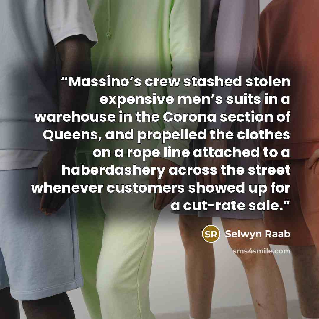“Massino’s crew stashed stolen expensive men’s suits in a warehouse in the Corona section of Queens, and propelled the clothes on a rope line attached to a haberdashery across the street whenever customers showed up for a cut-rate sale.” quote by Selwyn Raab