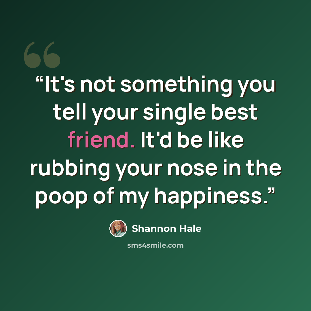 “It's not something you tell your single best friend. It'd be like rubbing your nose in the poop of my happiness.” quote by Shannon Hale
