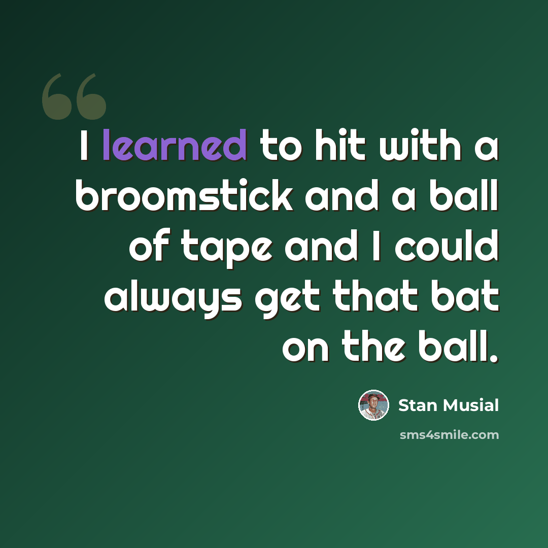 “I learned to hit with a broomstick and a ball of tape and I could always get that bat on the ball.” quote by Stan Musial