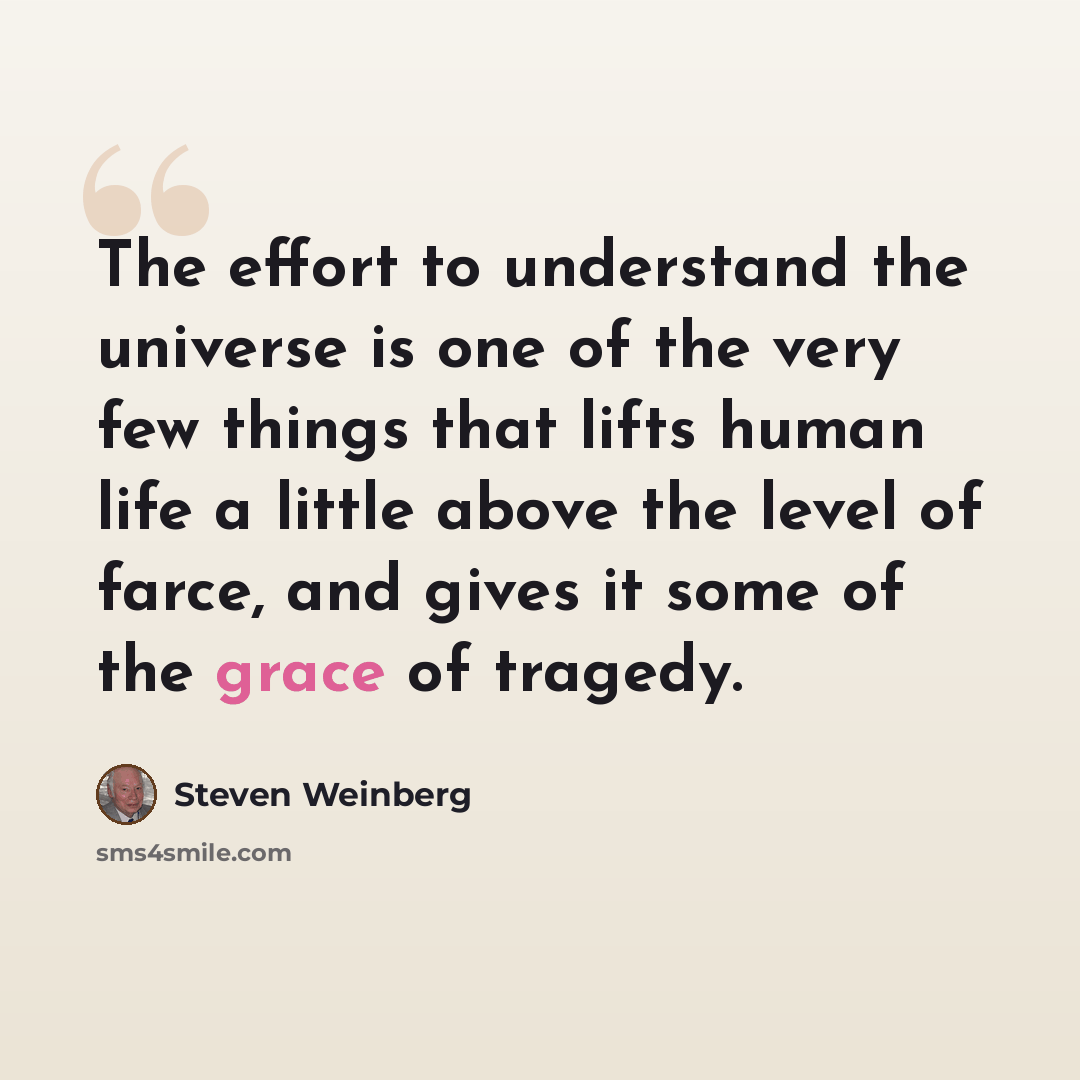 “The effort to understand the universe is one of the very few things that lifts human life a little above the level of farce, and gives it some of the grace of tragedy.” quote by Steven Weinberg