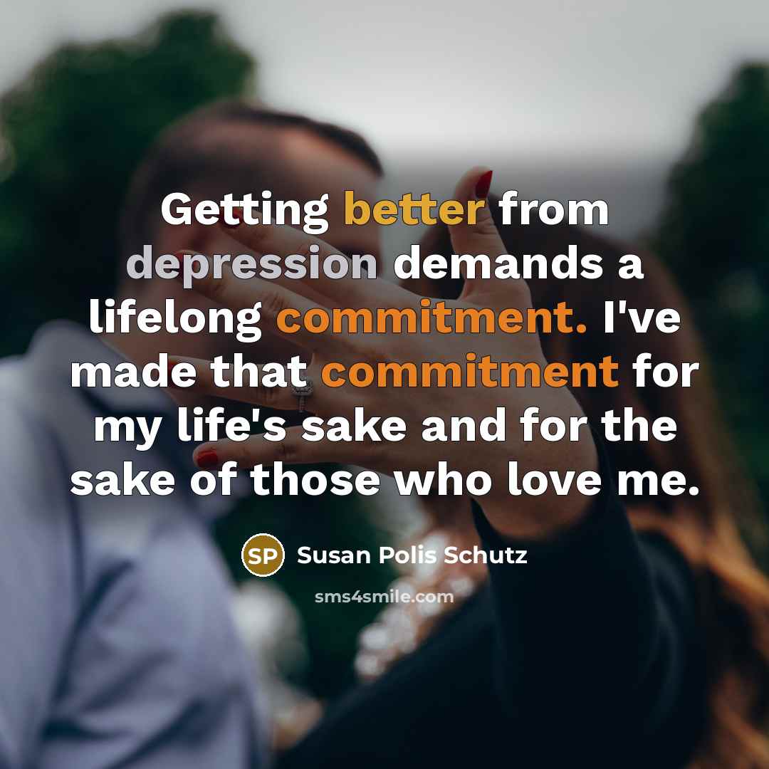 “Getting better from depression demands a lifelong commitment. I've made that commitment for my life's sake and for the sake of those who love me.” quote by Susan Polis Schutz