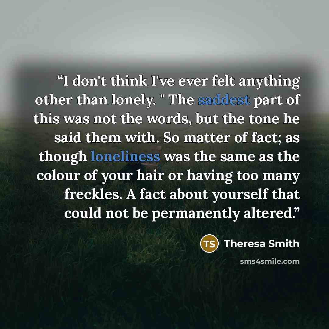 “I don't think I've ever felt anything other than lonely. " The saddest part of this was not the words, but the tone he said them with. So matter of fact; as though loneliness was the same as the colour of your hair or having too many freckles. A fact about yourself that could not be permanently…” quote by Theresa Smith